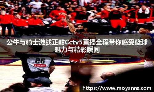 公牛与骑士激战正酣Cctv5直播全程带你感受篮球魅力与精彩瞬间